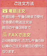 ご注文方法
電話注文
午前8時~午後5時まで受付
宅急便の発送注文は前日の午後3時まで
FAXで注文
24時間受付。ただし午後5時以降のご注文は翌日の受付となります。